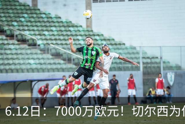 6.12日：7000万欧元！切尔西为何用天价锁死库库雷利亚的西甲梦？